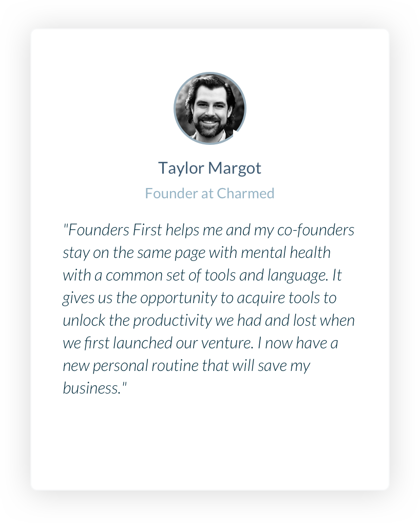 Taylor Margot. Founder at Charmed. Founders First helps me and my co-founders stay on the same page with mental health with a common set of tools and language. It gives us the opportunity to acquire tools to unlock the productivity we had and lost when we first launched our venture. I now have a new personal routine that will save my business.