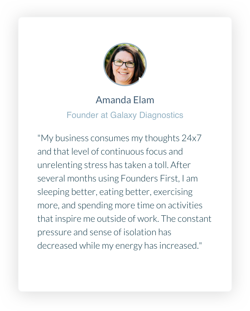 Founder at Galaxy Diagnostics. Amanda Elam. My business consumes my thoughts 24x7 and that level of continuous focus and unrelenting stress has taken a toll. After several months using Founders First, I am sleeping better, eating better, exercising more, and spending more time on activities that inspire me outside of work. The constant pressure and sense of isolation has decreased while my energy has increased.